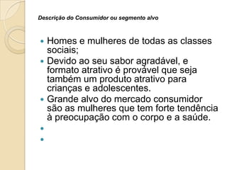 Descrição do Consumidor ou segmento alvo



 Homes e mulheres de todas as classes
  sociais;
 Devido ao seu sabor agradável, e
  formato atrativo é provável que seja
  também um produto atrativo para
  crianças e adolescentes.
 Grande alvo do mercado consumidor
  são as mulheres que tem forte tendência
  à preocupação com o corpo e a saúde.


 