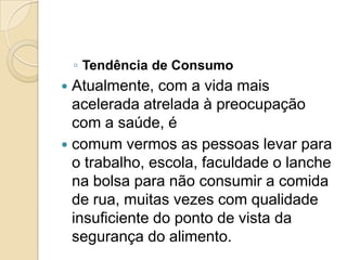◦ Tendência de Consumo
 Atualmente, com a vida mais
  acelerada atrelada à preocupação
  com a saúde, é
 comum vermos as pessoas levar para
  o trabalho, escola, faculdade o lanche
  na bolsa para não consumir a comida
  de rua, muitas vezes com qualidade
  insuficiente do ponto de vista da
  segurança do alimento.
 