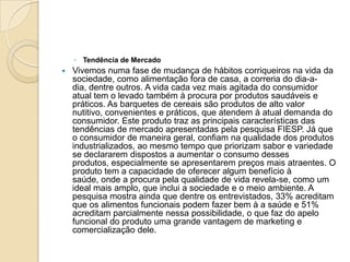◦ Tendência de Mercado
   Vivemos numa fase de mudança de hábitos corriqueiros na vida da
    sociedade, como alimentação fora de casa, a correria do dia-a-
    dia, dentre outros. A vida cada vez mais agitada do consumidor
    atual tem o levado também à procura por produtos saudáveis e
    práticos. As barquetes de cereais são produtos de alto valor
    nutitivo, convenientes e práticos, que atendem à atual demanda do
    consumidor. Este produto traz as principais características das
    tendências de mercado apresentadas pela pesquisa FIESP. Já que
    o consumidor de maneira geral, confiam na qualidade dos produtos
    industrializados, ao mesmo tempo que priorizam sabor e variedade
    se declararem dispostos a aumentar o consumo desses
    produtos, especialmente se apresentarem preços mais atraentes. O
    produto tem a capacidade de oferecer algum benefício à
    saúde, onde a procura pela qualidade de vida revela-se, como um
    ideal mais amplo, que inclui a sociedade e o meio ambiente. A
    pesquisa mostra ainda que dentre os entrevistados, 33% acreditam
    que os alimentos funcionais podem fazer bem à a saúde e 51%
    acreditam parcialmente nessa possibilidade, o que faz do apelo
    funcional do produto uma grande vantagem de marketing e
    comercialização dele.
 