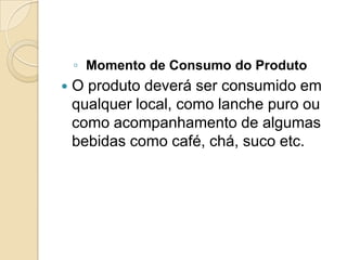◦ Momento de Consumo do Produto
   O produto deverá ser consumido em
    qualquer local, como lanche puro ou
    como acompanhamento de algumas
    bebidas como café, chá, suco etc.
 