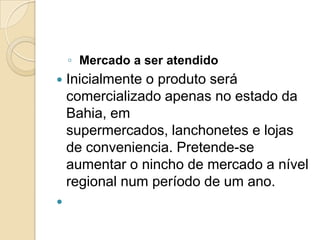 ◦ Mercado a ser atendido
   Inicialmente o produto será
    comercializado apenas no estado da
    Bahia, em
    supermercados, lanchonetes e lojas
    de conveniencia. Pretende-se
    aumentar o nincho de mercado a nível
    regional num período de um ano.

 