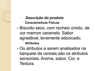 ◦    Descrição do produto
         Características Físicas
   Biscoito seco, com recheio úmido, de
    cor marrom caramelo. Sabor
    agradável, levemente adocicado.
         Atributos
   Os atributos a serem analisados na
    barquete de cereais são os atributos
    sensoriais: Aroma, sabor, Cor, e
    Textura.
 