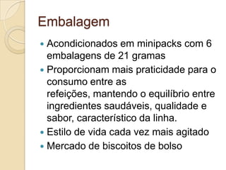 Embalagem
 Acondicionados em minipacks com 6
  embalagens de 21 gramas
 Proporcionam mais praticidade para o
  consumo entre as
  refeições, mantendo o equilíbrio entre
  ingredientes saudáveis, qualidade e
  sabor, característico da linha.
 Estilo de vida cada vez mais agitado
 Mercado de biscoitos de bolso
 