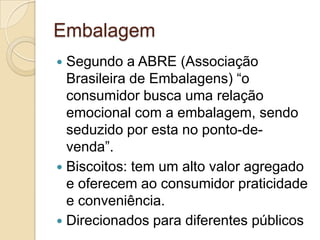 Embalagem
 Segundo a ABRE (Associação
  Brasileira de Embalagens) “o
  consumidor busca uma relação
  emocional com a embalagem, sendo
  seduzido por esta no ponto-de-
  venda”.
 Biscoitos: tem um alto valor agregado
  e oferecem ao consumidor praticidade
  e conveniência.
 Direcionados para diferentes públicos
 