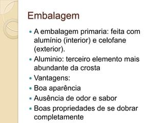 Embalagem
 A embalagem primaria: feita com
  alumínio (interior) e celofane
  (exterior).
 Aluminio: terceiro elemento mais
  abundante da crosta
 Vantagens:
 Boa aparência
 Ausência de odor e sabor
 Boas propriedades de se dobrar
  completamente
 