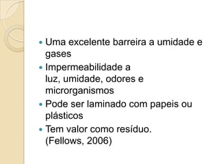 Uma excelente barreira a umidade e
  gases
 Impermeabilidade a
  luz, umidade, odores e
  microrganismos
 Pode ser laminado com papeis ou
  plásticos
 Tem valor como resíduo.
  (Fellows, 2006)
 