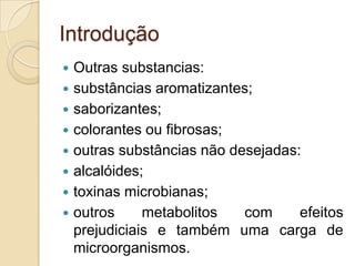 Introdução
   Outras substancias:
   substâncias aromatizantes;
   saborizantes;
   colorantes ou fibrosas;
   outras substâncias não desejadas:
   alcalóides;
   toxinas microbianas;
   outros     metabolitos   com     efeitos
    prejudiciais e também uma carga de
    microorganismos.
 