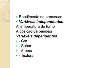  Rendimento do processo:
 Variáveis independentes
A temperatura do forno
A posição da bandeja
Variáveis dependentes
 - Cor
 - Sabor
 - Aroma
 - Textura
 