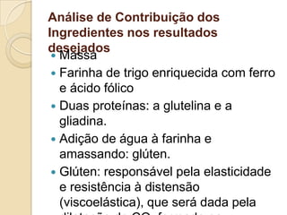 Análise de Contribuição dos
Ingredientes nos resultados
desejados
  Massa
  Farinha de trigo enriquecida com ferro
   e ácido fólico
  Duas proteínas: a glutelina e a
   gliadina.
  Adição de água à farinha e
   amassando: glúten.
  Glúten: responsável pela elasticidade
   e resistência à distensão
   (viscoelástica), que será dada pela
 