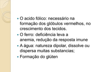  O acido fólico: necessário na
  formação dos glóbulos vermelhos, no
  crescimento dos tecidos.
 O ferro: deficiência leva a
  anemia, redução da resposta imune
 A água: natureza dipolar, dissolve ou
  dispersa muitas substancias;
 Formação do glúten
 