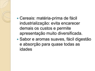  Cereais: matéria-prima de fácil
  industrialização: evita encarecer
  demais os custos e permite
  apresentação muito diversificada.
 Sabor e aromas suaves, fácil digestão
  e absorção para quase todas as
  idades
 