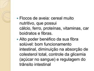  Flocos de aveia: cereal muito
  nutritivo, que possui
  cálcio, ferro, proteínas, vitaminas, car
  boidratos e fibras.
 Alto poder benéfico da sua fibra
  solúvel: bom funcionamento
  intestinal, diminuição na absorção de
  colesterol total, controle da glicemia
  (açúcar no sangue) e regulagem do
  trânsito intestinal
 