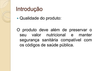 Introdução
   Qualidade do produto:

O produto deve além de preservar o
 seu valor nutricional e manter
 segurança sanitária compatível com
 os códigos de saúde pública.
 
