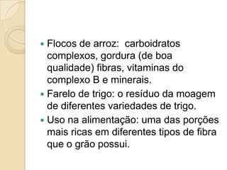  Flocos de arroz: carboidratos
  complexos, gordura (de boa
  qualidade) fibras, vitaminas do
  complexo B e minerais.
 Farelo de trigo: o resíduo da moagem
  de diferentes variedades de trigo.
 Uso na alimentação: uma das porções
  mais ricas em diferentes tipos de fibra
  que o grão possui.
 