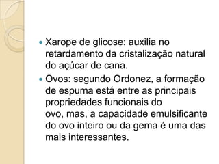  Xarope de glicose: auxilia no
  retardamento da cristalização natural
  do açúcar de cana.
 Ovos: segundo Ordonez, a formação
  de espuma está entre as principais
  propriedades funcionais do
  ovo, mas, a capacidade emulsificante
  do ovo inteiro ou da gema é uma das
  mais interessantes.
 