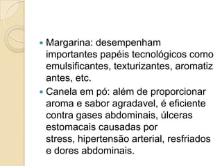  Margarina: desempenham
  importantes papéis tecnológicos como
  emulsificantes, texturizantes, aromatiz
  antes, etc.
 Canela em pó: além de proporcionar
  aroma e sabor agradavel, é eficiente
  contra gases abdominais, úlceras
  estomacais causadas por
  stress, hipertensão arterial, resfriados
  e dores abdominais.
 