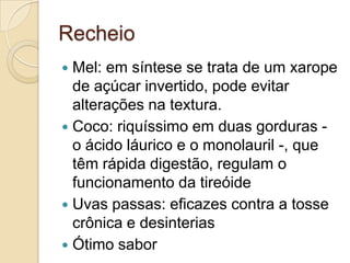 Recheio
 Mel: em síntese se trata de um xarope
  de açúcar invertido, pode evitar
  alterações na textura.
 Coco: riquíssimo em duas gorduras -
  o ácido láurico e o monolauril -, que
  têm rápida digestão, regulam o
  funcionamento da tireóide
 Uvas passas: eficazes contra a tosse
  crônica e desinterias
 Ótimo sabor
 
