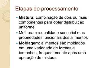Etapas do processamento
 Mistura: combinação de dois ou mais
  componentes para obter distribuição
  uniforme.
 Melhoram a qualidade sensorial e as
  propriedades funcionais dos alimentos
 Moldagem: alimentos são moldados
  em uma variedade de formas e
  tamanhos, frequentemente após uma
  operação de mistura.
 