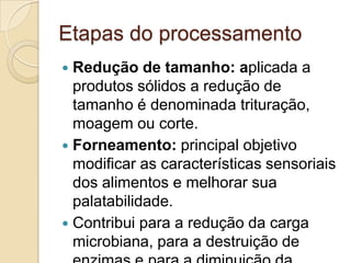 Etapas do processamento
 Redução de tamanho: aplicada a
  produtos sólidos a redução de
  tamanho é denominada trituração,
  moagem ou corte.
 Forneamento: principal objetivo
  modificar as características sensoriais
  dos alimentos e melhorar sua
  palatabilidade.
 Contribui para a redução da carga
  microbiana, para a destruição de
 