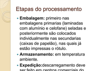 Etapas do processamento
 Embalagem: primeiro nas
  embalagens primarias (laminadas
  com alumínio e celofane) seladas e
  posteriormente são colocados
  individualmente nas secundarias
  (caixas de papelão), nas quais já
  estão impressas o rótulo.
 Armazenamento: em temperatura
  ambiente.
 Expedição:descarregamento deve
 