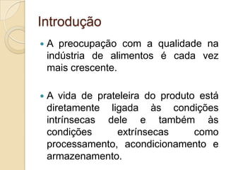 Introdução
   A preocupação com a qualidade na
    indústria de alimentos é cada vez
    mais crescente.

   A vida de prateleira do produto está
    diretamente ligada às condições
    intrínsecas dele e também às
    condições     extrínsecas      como
    processamento, acondicionamento e
    armazenamento.
 