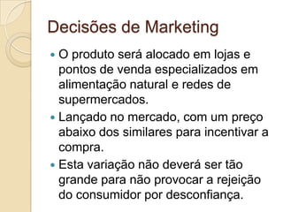 Decisões de Marketing
 O produto será alocado em lojas e
  pontos de venda especializados em
  alimentação natural e redes de
  supermercados.
 Lançado no mercado, com um preço
  abaixo dos similares para incentivar a
  compra.
 Esta variação não deverá ser tão
  grande para não provocar a rejeição
  do consumidor por desconfiança.
 