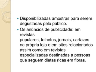  Disponibilizadas amostras para serem
  degustadas pelo público.
 Os anúncios de publicidade: em
  revistas
  populares, folhetos, jornais, cartazes
  na própria loja e em sites relacionados
  assim como em revistas
  especializadas destinadas a pessoas
  que seguem dietas ricas em fibras.
 
