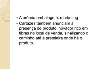  A própria embalagem: marketing
 Cartazes também anunciam a
  presença do produto inovador rico em
  fibras no local de venda, sinalizando o
  caminho até a prateleira onde há o
  produto.
 
