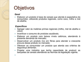 Objetivos
Geral
 Elaborar um produto à base de cereais que atenda à expectativa do
  consumidor, utilizando produtos regionais, como coco, milho e mel
  de abelha.

 Específicos
 Agregar valor às matérias primas regionais (milho, mel de abelha e
   coco);
 Incentivar o consumo de produtos saudáveis;
 Elaborar um produto com baixos níveis calóricos, atendendo à
   presente demanda de mercado;
 Desenvolver um produto rico em fibras para atender a crescente
   procura desse produto no mercado;
 Oferecer ao consumidor um produto que atenda aos critérios de
   segurança alimentar;
 Projetar uma indústria que tenha capacidade de produzir as
   barquetes de cereais atendendo as Normas da legislação vigente.

 