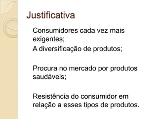 Justificativa
 Consumidores cada vez mais
 exigentes;
 A diversificação de produtos;

 Procura no mercado por produtos
 saudáveis;

 Resistência do consumidor em
 relação a esses tipos de produtos.
 