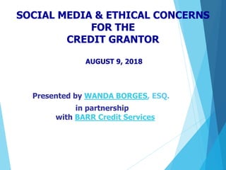 SOCIAL MEDIA & ETHICAL CONCERNS
FOR THE
CREDIT GRANTOR
AUGUST 9, 2018
Presented by WANDA BORGES, ESQ.
in partnership
with BARR Credit Services
 