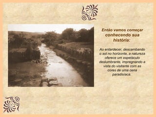 Então vamos começar   conhecendo sua história:   Ao entardecer, descambando o sol no horizonte, a natureza oferece um espetáculo deslumbrante, impregnando a vista do visitante com as cores de uma cena paradisíaca.  