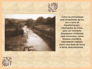 Como se principiasse uma tempestade de luz, céu e terra se transformavam, ruborizados de início, para um momento despejarem cintilantes raios luminosos, numa fantasia cromática, intercalando matizes, como uma festa de focos e faróis deslumbrantes.  