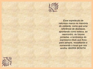 Esse espetáculo de natureza marca na memória do visitante, como que uma referência de destaque, apontando como estaca, ao reencontro, às futuras jornadas, a lembrança do expressivo título que ficou para sempre, ressaltando e nomeando o local que nos acolhe: BARRA BONITA   