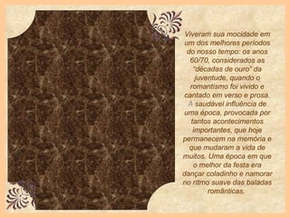 Viveram sua mocidade em um dos melhores períodos do nosso tempo: os anos 60/70, considerados as “décadas de ouro” da juventude, quando o romantismo foi vivido e cantado em verso e prosa.  A  saudável influência de uma época, provocada por tantos acontecimentos importantes, que hoje permanecem na memória e que mudaram a vida de muitos.   Uma época em que o melhor da festa era dançar coladinho e namorar no rítmo suave das baladas românticas.   