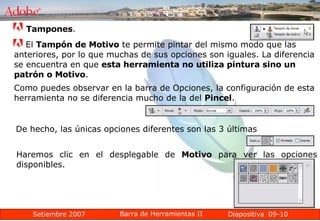 09-10 Tampones .  El  Tampón de Motivo  te permite pintar del mismo modo que las anteriores, por lo que muchas de sus opciones son iguales. La diferencia se encuentra en que  esta herramienta no utiliza pintura sino un patrón o Motivo .  Como puedes observar en la barra de Opciones, la configuración de esta herramienta no se diferencia mucho de la del  Pincel . De hecho, las únicas opciones diferentes son las 3 últimas  Haremos clic en el desplegable de  Motivo  para ver las opciones disponibles. 