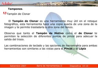 10-10 Tampones .  Tampón de Clonar  El  Tampón de Clonar  es una herramienta muy útil en el retoque fotográfico, esta herramienta hace una copia exacta de una zona de la imagen y te permite trasladarla a otra zona del lienzo. Observa que tanto el  Tampón de Motivo  como el  de Clonar  te permiten la selección de diferentes puntas de pincel para adecuar la salida del trazo. Las combinaciones de teclado y las opciones de herramienta para ambas herramientas son similares a las vistas para el  Pincel  o el  Lápiz 