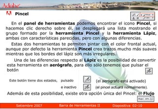 02-10 En el  panel de herramientas  podemos encontrar el icono  Pincel , si hacemos clic derecho sobre él, se desplegará una lista mostrando el grupo formado por la  herramienta Pincel  y la  herramienta Lápiz , ambas con características parecidas, pero con algunas diferencias. Pincel Estas dos herramientas te permiten pintar con el color frontal actual, aunque por defecto la herramienta  Pincel  crea trazos mucho más suaves mientras que los bordes del lápiz son más irregulares. Una de las diferencias respecto al  Lápiz  es la posibilidad de convertir esta herramienta en  aerógrafo , para ello sólo tenemos que pulsar el botón  Este botón tiene dos estados,  pulsado  (el aerógrafo está activado) (el pincel actuará normalmente).  e inactivo Además de esta posibilidad, existe otra opción única del Pincel: el  Flujo   
