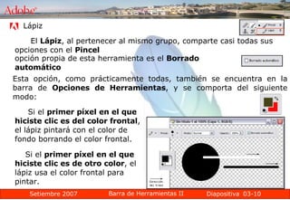 03-10 Lápiz  El  Lápiz , al pertenecer al mismo grupo, comparte casi todas sus opciones con el  Pincel   opción propia de esta herramienta es el  Borrado automático   Esta opción, como prácticamente todas, también se encuentra en la barra de  Opciones de Herramientas , y se comporta del siguiente modo: Si el  primer píxel en el que hiciste clic es del color frontal , el lápiz pintará con el color de fondo borrando el color frontal.  Si el  primer píxel en el que hiciste clic es de otro color , el lápiz usa el color frontal para pintar.  