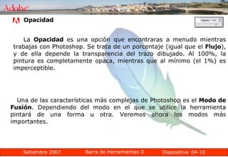 04-10 La  Opacidad  es una opción que encontraras a menudo mientras trabajas con Photoshop. Se trata de un porcentaje (igual que el  Flujo ), y de ella depende la transparencia del trazo dibujado. Al 100%, la pintura es completamente opaca, mientras que al mínimo (el 1%) es imperceptible. Opacidad Una de las características más complejas de Photoshop es el  Modo de Fusión . Dependiendo del modo en el que se utilice la herramienta pintará de una forma u otra. Veremos ahora los modos más importantes. 