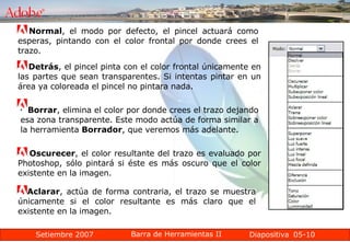 05-10 Normal , el modo por defecto, el pincel actuará como esperas, pintando con el color frontal por donde crees el trazo. Detrás , el pincel pinta con el color frontal únicamente en las partes que sean transparentes. Si intentas pintar en un área ya coloreada el pincel no pintara nada. Borrar , elimina el color por donde crees el trazo dejando esa zona transparente. Este modo actúa de forma similar a la herramienta  Borrador , que veremos más adelante. Oscurecer , el color resultante del trazo es evaluado por Photoshop, sólo pintará si éste es más oscuro que el color existente en la imagen. Aclarar , actúa de forma contraria, el trazo se muestra únicamente si el color resultante es más claro que el existente en la imagen. 