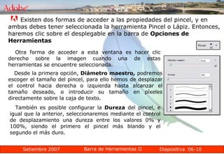 06-10 Existen dos formas de acceder a las propiedades del pincel, y en ambas debes tener seleccionada la herramienta Pincel o Lápiz. Entonces, haremos clic sobre el desplegable en la barra de  Opciones de Herramientas   Otra forma de acceder a esta ventana es hacer clic derecho sobre la imagen cuando una de estas herramientas se encuentre seleccionada. Desde la primera opción,  Diámetro maestro,  podremos escoger el tamaño del pincel, para ello hemos de desplazar el control hacia derecha o izquierda hasta alcanzar el tamaño deseado, o introducir su tamaño en píxeles directamente sobre la caja de texto. También es posible configurar la  Dureza  del pincel, e igual que la anterior, seleccionaremos mediante el control de desplazamiento una dureza entre los valores 0% y 100%, siendo el primero el pincel más blando y el segundo el más duro. 