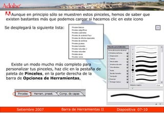 07-10 Aunque en principio sólo se muestren estos pinceles, hemos de saber que existen bastantes más que podemos cargar si hacemos clic en este icono  Se desplegará la siguiente lista: Existe un modo mucho más completo para personalizar tus pinceles, haz clic en la pestaña de paleta de  Pinceles , en la parte derecha de la barra de  Opciones de Herramientas ,  