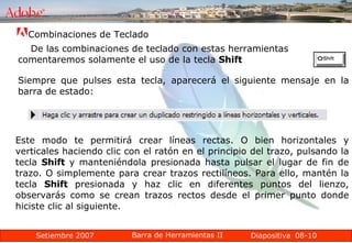 08-10 Combinaciones de Teclado  De las combinaciones de teclado con estas herramientas comentaremos solamente el uso de la tecla  Shift   Siempre que pulses esta tecla, aparecerá el siguiente mensaje en la barra de estado: Este modo te permitirá crear líneas rectas. O bien horizontales y verticales haciendo clic con el ratón en el principio del trazo, pulsando la tecla  Shift  y manteniéndola presionada hasta pulsar el lugar de fin de trazo. O simplemente para crear trazos rectilíneos. Para ello, mantén la tecla  Shift  presionada y haz clic en diferentes puntos del lienzo, observarás como se crean trazos rectos desde el primer punto donde hiciste clic al siguiente. 