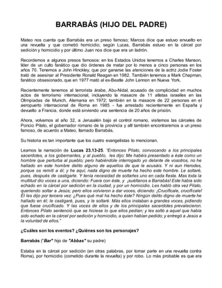 BARRABÁS (HIJO DEL PADRE)
Mateo nos cuenta que Barrabás era un preso famoso; Marcos dice que estuvo envuelto en
una revuelta y que cometió homicidio; según Lucas, Barrabás estuvo en la cárcel por
sedición y homicidio y por último Juan nos dice que era un ladrón.
Recordemos a algunos presos famosos: en los Estados Unidos tenemos a Charles Manson,
líder de un culto fanático que dio órdenes de matar por lo menos a cinco personas en los
años 70. Tenemos a John Hinckley, que por ganarse las atenciones de la actriz Jodie Foster
trató de asesinar al Presidente Ronald Reagan en 1982. También tenemos a Mark Chapman,
fanático obsesionado, que en 1977 mató al ex-Beatle John Lennon en Nueva York.
Recientemente tenemos al terrorista árabe, Abu-Nidal, acusado de complicidad en muchos
actos de terrorismo internacional, incluyendo la masacre de 11 atletas israelíes en las
Olimpiadas de Munich, Alemania en 1972; también en la masacre de 22 personas en el
aeropuerto internacional de Roma en 1985 - fue arrestado recientemente en España y
devuelto a Francia, donde está sirviendo una sentencia de 20 años de prisión.
Ahora, volvamos al año 32, a Jerusalén bajo el control romano, visitemos las cárceles de
Poncio Pilato, el gobernador romano de la provincia y allí también encontraremos a un preso
famoso, de acuerdo a Mateo, llamado Barrabás.
Su historia es tan importante que los cuatro evangelistas lo mencionan.
Leamos la narración de Lucas 23.13-25. “Entonces Pilato, convocando a los principales
sacerdotes, a los gobernantes, y al pueblo, les dijo: Me habéis presentado a éste como un
hombre que perturba al pueblo; pero habiéndole interrogado yo delante de vosotros, no he
hallado en este hombre delito alguno de aquellos de que le acusáis. Y ni aun Herodes,
porque os remití a él; y he aquí, nada digno de muerte ha hecho este hombre. Le soltaré,
pues, después de castigarle. Y tenía necesidad de soltarles uno en cada fiesta. Mas toda la
multitud dio voces a una, diciendo: Fuera con éste, y ¡suéltanos a Barrabás! Este había sido
echado en la cárcel por sedición en la ciudad, y por un homicidio. Les habló otra vez Pilato,
queriendo soltar a Jesús; pero ellos volvieron a dar voces, diciendo: ¡Crucifícale, crucifícale!
Él les dijo por tercera vez: ¿Pues qué mal ha hecho éste? Ningún delito digno de muerte he
hallado en él; le castigaré, pues, y le soltaré. Más ellos instaban a grandes voces, pidiendo
que fuese crucificado. Y las voces de ellos y de los principales sacerdotes prevalecieron.
Entonces Pilato sentenció que se hiciese lo que ellos pedían; y les soltó a aquel que había
sido echado en la cárcel por sedición y homicidio, a quien habían pedido; y entregó a Jesús a
la voluntad de ellos.”
¿Cuáles son los eventos? ¿Quiénes son los personajes?
Barrabás ("Bar" hijo de "Abbas" su padre)
Estaba en la cárcel por sedición (en otras palabras, por tomar parte en una revuelta contra
Roma), por homicidio (cometido durante la revuelta) y por robo. Lo más probable es que era
 