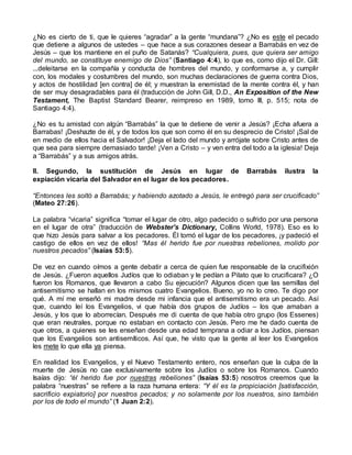 ¿No es cierto de ti, que le quieres “agradar” a la gente “mundana”? ¿No es este el pecado
que detiene a algunos de ustedes – que hace a sus corazones desear a Barrabás en vez de
Jesús – que los mantiene en el puño de Satanás? “Cualquiera, pues, que quiera ser amigo
del mundo, se constituye enemigo de Dios” (Santiago 4:4), lo que es, como dijo el Dr. Gill:
...deleitarse en la compañía y conducta de hombres del mundo, y conformarse a, y cumplir
con, los modales y costumbres del mundo, son muchas declaraciones de guerra contra Dios,
y actos de hostilidad [en contra] de él; y muestran la enemistad de la mente contra él, y han
de ser muy desagradables para él (traducción de John Gill, D.D., An Exposition of the New
Testament, The Baptist Standard Bearer, reimpreso en 1989, tomo III, p. 515; nota de
Santiago 4:4).
¿No es tu amistad con algún “Barrabás” la que te detiene de venir a Jesús? ¡Echa afuera a
Barrabas! ¡Deshazte de él, y de todos los que son como él en su desprecio de Cristo! ¡Sal de
en medio de ellos hacia el Salvador! ¡Deja el lado del mundo y arrójate sobre Cristo antes de
que sea para siempre demasiado tarde! ¡Ven a Cristo – y ven entra del todo a la iglesia! Deja
a “Barrabás” y a sus amigos atrás.
II. Segundo, la sustitución de Jesús en lugar de Barrabás ilustra la
expiación vicaria del Salvador en el lugar de los pecadores.
“Entonces les soltó a Barrabás; y habiendo azotado a Jesús, le entregó para ser crucificado”
(Mateo 27:26).
La palabra “vicaria” significa “tomar el lugar de otro, algo padecido o sufrido por una persona
en el lugar de otra” (traducción de Webster’s Dictionary, Collins World, 1978). Eso es lo
que hizo Jesús para salvar a los pecadores. Él tomó el lugar de los pecadores, ¡y padeció el
castigo de ellos en vez de ellos! “Mas él herido fue por nuestras rebeliones, molido por
nuestros pecados” (Isaías 53:5).
De vez en cuando oímos a gente debatir a cerca de quien fue responsable de la crucifixión
de Jesús. ¿Fueron aquellos Judíos que lo odiaban y le pedían a Pilato que lo crucificara? ¿O
fueron los Romanos, que llevaron a cabo Su ejecución? Algunos dicen que las semillas del
antisemitismo se hallan en los mismos cuatro Evangelios. Bueno, yo no lo creo. Te digo por
qué. A mí me enseñó mi madre desde mi infancia que el antisemitismo era un pecado. Así
que, cuando leí los Evangelios, vi que había dos grupos de Judíos – los que amaban a
Jesús, y los que lo aborrecían. Después me di cuenta de que había otro grupo (los Essenes)
que eran neutrales, porque no estaban en contacto con Jesús. Pero me he dado cuenta de
que otros, a quienes se les enseñan desde una edad temprana a odiar a los Judíos, piensan
que los Evangelios son antisemíticos. Así que, he visto que la gente al leer los Evangelios
les mete lo que ella ya piensa.
En realidad los Evangelios, y el Nuevo Testamento entero, nos enseñan que la culpa de la
muerte de Jesús no cae exclusivamente sobre los Judíos o sobre los Romanos. Cuando
Isaías dijo: “él herido fue por nuestras rebeliones” (Isaías 53:5) nosotros creemos que la
palabra “nuestras” se refiere a la raza humana entera: “Y él es la propiciación [satisfacción,
sacrificio expiatorio] por nuestros pecados; y no solamente por los nuestros, sino también
por los de todo el mundo” (1 Juan 2:2).
 