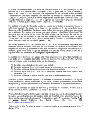 El Nuevo Testamento enseña que Jesús fue deliberadamente a la Cruz para expiar por los
pecados de la raza humana entera. No importa cuanto la gente trate de torcer el mensaje, y
culpar a los Judíos o a los Romanos, sus argumentos no se sostienen al leer el Nuevo
Testamento con una mente imparcial. No, no fueron los Judíos o los Romanos que enviaron
a Jesús a la Cruz. Fue Dios que lo envió a pagar por tus pecados con Su muerte vicaria – ¡el
Salvador haciendo el pago del pecado en el lugar de los pecadores! “Porque de tal manera
amó Dios al mundo, que ha dado a su Hijo unigénito…” (Juan 3:16).
En realidad el relato de Barrabás puede ser usado para ilustrar la expiación vicaria, el
sufrimiento sustituto de Jesús en el lugar de los pecadores. En su comentario sobre
Romanos, el Dr. Donald Grey Barnhouse habla de Barrabas sentado en la prisión esperando
ser crucificado. De repente oye voces con enojo gritando “¡Crucifícale! ¡Crucifícale!” Un
carcelero abre la puerta de su celda. Barrabás piensa que ha llegado la hora de su
crucifixión. En vez, el carcelero le dice que está siendo librado. Barrabás habrá pensado,
“¡Cristo tomó mi lugar en la Cruz!” “Entonces les soltó a Barrabás; y habiendo azotado a
Jesús, le entregó para ser crucificado” (Mateo 27:26).
De hecho, tenemos razón para pensar que la cruz de en medio estaba preparada para
Barrabás. Muchos escolares creen que los dos ladrones, crucificados a ambos lados, eran
conjunto con Barrabás, y que él era su líder. Los tres estaban designados a la crucifixión esa
mañana – pero Jesús tomó el lugar de Barrabás en la cruz del medio. Chuck Missler dio el
siguiente bosquejo de sermón: El Evangelio Según Barrabás
La sustitución de Barrabás con Jesús ante Pilato aquel día tiene profundas implicaciones
para cada uno de nosotros. (Barrabás en Hebreo significa “hijo del padre”). Nos iluminará
examinar más de cerca el contraste entre los dos acusados:
1) Barrabás estuvo bajo la condenación justa de la ley.
2) Barrabás sabía que Aquel que tomaría su cruz y su lugar en la cruz era inocente.
3) Barrabás sabía que Jesucristo era para él un verdadero sustituto.
4) Barrabás sabía que él no había hecho nada para ameritar salir libre mientras otro
tomaba su lugar.
5) Barrabás sabía que la muerte de Cristo era para él perfectamente eficaz.
¡Barrabás y Jesús cambiaron lugares! “Las ataduras, la maldición, la desgracia, y la agonía
mortal del homicida fueron transferidas al justo Jesús, mientras que la libertad, la inocencia,
la seguridad, y el bienestar del inmaculado Nazareno se volvieron la propiedad del homicida.
“Barrabás es instalado en todos los derechos y privilegios de Jesucristo, mientras que el
ultimo entra en la infamia y el horror de la posición del rebelde.
“Ambos heredan mutuamente la situación del otro y lo que poseen: la culpa del delincuente y
la cruz se vuelven la propiedad del Justo; y todos los derechos civiles y las inmunidades del
último son la propiedad del delincuente”. (traducción de John W. Lawrence, The Six Trials
of Jesus, Kregel Publishing Co., Grand Rapids, MI, 1996, p. 181;
http://idolphin.org/barabbas.html).
“Entonces les soltó a Barrabás; y habiendo azotado a Jesús, le entregó para ser crucificado”
(Mateo 27:26).
 