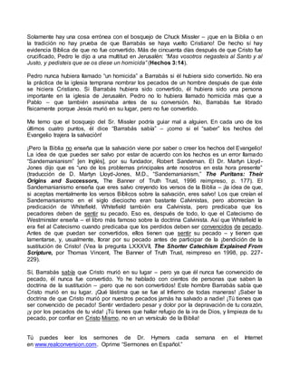 Solamente hay una cosa errónea con el bosquejo de Chuck Missler – ¡que en la Biblia o en
la tradición no hay prueba de que Barrabás se haya vuelto Cristiano! De hecho sí hay
evidencia Bíblica de que no fue convertido. Más de cincuenta días después de que Cristo fue
crucificado, Pedro le dijo a una multitud en Jerusalén: “Mas vosotros negasteis al Santo y al
Justo, y pedisteis que se os diese un homicida” (Hechos 3:14).
Pedro nunca hubiera llamado “un homicida” a Barrabás si él hubiera sido convertido. No era
la práctica de la iglesia temprana nombrar los pecados de un hombre después de que éste
se hiciera Cristiano. Si Barrabás hubiera sido convertido, él hubiera sido una persona
importante en la iglesia de Jerusalén. Pedro no lo hubiera llamado homicida más que a
Pablo – que también asesinaba antes de su conversión. No, Barrabás fue librado
físicamente porque Jesús murió en su lugar, pero no fue convertido.
Me temo que el bosquejo del Sr. Missler podría guiar mal a alguien. En cada uno de los
últimos cuatro puntos, él dice “Barrabás sabía” – ¡como si el “saber” los hechos del
Evangelio trajera la salvación!
¡Pero la Biblia no enseña que la salvación viene por saber o creer los hechos del Evangelio!
La idea de que puedes ser salvo por estar de acuerdo con los hechos es un error llamado
“Sandemanianism” [en Inglés], por su fundador, Robert Sandeman. El Dr. Martyn Lloyd-
Jones dijo que es “uno de los problemas principales ante nosotros en esta hora presente”
(traducción de D. Martyn Lloyd-Jones, M.D., “Sandemanianism,” The Puritans: Their
Origins and Successors, The Banner of Truth Trust, 1996 reimpreso, p. 177). El
Sandemanianismo enseña que eres salvo creyendo los versos de la Biblia – ¡la idea de que,
si aceptas mentalmente los versos Bíblicos sobre la salvación, eres salvo! Los que creían el
Sandemanianismo en el siglo dieciocho eran bastante Calvinistas, pero aborrecían la
predicación de Whitefield. Whitefield también era Calvinista, pero predicaba que los
pecadores deben de sentir su pecado. Eso es, después de todo, lo que el Catecismo de
Westminster enseña – el libro más famoso sobre la doctrina Calvinista. Así que Whitefield le
era fiel al Catecismo cuando predicaba que los perdidos deben ser convencidos de pecado.
Antes de que puedan ser convertidos, ellos tienen que sentir su pecado – y tienen que
lamentarse, y, usualmente, llorar por su pecado antes de participar de la ¡bendición de la
sustitución de Cristo! (Vea la pregunta LXXXVII, The Shorter Catechism Explained From
Scripture, por Thomas Vincent, The Banner of Truth Trust, reimpreso en 1998, pp. 227-
229).
Sí, Barrabás sabía que Cristo murió en su lugar – pero ya que él nunca fue convencido de
pecado, él nunca fue convertido. Yo he hablado con cientos de personas que saben la
doctrina de la sustitución – ¡pero que no son convertidos! Este hombre Barrabás sabía que
Cristo murió en su lugar. ¡Qué lástima que se fue al Infierno de todas maneras! ¡Saber la
doctrina de que Cristo murió por nuestros pecados jamás ha salvado a nadie! ¡Tú tienes que
ser convencido de pecado! Sentir verdadero pesar y dolor por la depravación de tu corazón,
¡y por los pecados de tu vida! ¡Tú tienes que hallar refugio de la ira de Dios, y limpieza de tu
pecado, por confiar en Cristo Mismo, no en un versículo de la Biblia!
Tú puedes leer los sermones de Dr. Hymers cada semana en el Internet
en www.realconversion.com. Oprime “Sermones en Español.”
 