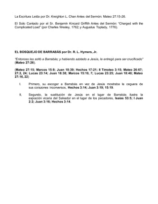 La Escritura Leída por Dr. Kreighton L. Chan Antes del Sermón: Mateo 27:15-26.
El Solo Cantado por el Sr. Benjamín Kincaid Griffith Antes del Sermón: “Charged with the
Complicated Load” (por Charles Wesley, 1762; y Augustus Toplady, 1776).
EL BOSQUEJO DE BARRABÁS por Dr. R. L. Hymers, Jr.
“Entonces les soltó a Barrabás; y habiendo azotado a Jesús, le entregó para ser crucificado”
(Mateo 27:26).
(Mateo 27:15; Marcos 15:8; Juan 18:39; Hechos 17:21; II Timoteo 3:15; Mateo 26:67;
27:2, 24; Lucas 23:14; Juan 18:38; Marcos 15:10, 7; Lucas 23:25; Juan 18:40; Mateo
27:16, 22)
I. Primero, su escoger a Barrabás en vez de Jesús mostraba la ceguera de
sus corazones inconversos, Hechos 3:14; Juan 3:19; 15:19.
II. Segundo, la sustitución de Jesús en el lugar de Barrabás ilustra la
expiación vicaria del Salvador en el lugar de los pecadores, Isaías 53:5; I Juan
2:2; Juan 3:16; Hechos 3:14.
 