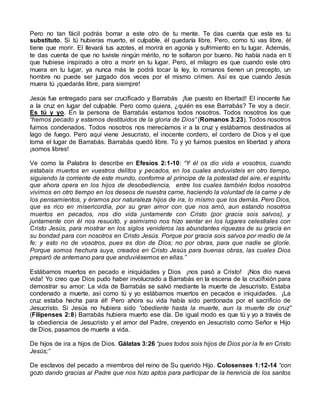 Pero no tan fácil podrás borrar a este otro de tu mente. Te das cuenta que este es tu
substituto. Si tú hubieras muerto, el culpable, él quedaría libre. Pero, como tú vas libre, él
tiene que morir. El llevará tus azotes, el morirá en agonía y sufrimiento en tu lugar. Además,
te das cuenta de que no tuviste ningún mérito, no te soltaron por bueno. No había nada en tí
que hubiese inspirado a otro a morir en tu lugar. Pero, el milagro es que cuando este otro
muera en tu lugar, ya nunca más te podrá tocar la ley, lo romanos tienen un precepto, un
hombre no puede ser juzgado dos veces por el mismo crimen. Así es que cuando Jesús
muera tú ¡quedarás libre, para siempre!
Jesús fue entregado para ser crucificado y Barrabás ¡fue puesto en libertad! El inocente fue
a la cruz en lugar del culpable. Pero como quiera, ¿quién es ese Barrabás? Te voy a decir.
Es tú y yo. En la persona de Barrabás estamos todos nosotros. Todos nosotros los que
“hemos pecado y estamos destituidos de la gloria de Dios” (Romanos 3:23). Todos nosotros
fuimos condenados. Todos nosotros nos merecíamos ir a la cruz y estábamos destinados al
lago de fuego. Pero aquí viene Jesucristo, el inocente cordero, el cordero de Dios y el que
toma el lugar de Barrabás. Barrabás quedó libre. Tú y yo fuimos puestos en libertad y ahora
¡somos libres!
Ve como la Palabra lo describe en Efesios 2:1-10: “Y él os dio vida a vosotros, cuando
estabais muertos en vuestros delitos y pecados, en los cuales anduvisteis en otro tiempo,
siguiendo la corriente de este mundo, conforme al príncipe de la potestad del aire, el espíritu
que ahora opera en los hijos de desobediencia, entre los cuales también todos nosotros
vivimos en otro tiempo en los deseos de nuestra carne, haciendo la voluntad de la carne y de
los pensamientos, y éramos por naturaleza hijos de ira, lo mismo que los demás. Pero Dios,
que es rico en misericordia, por su gran amor con que nos amó, aun estando nosotros
muertos en pecados, nos dio vida juntamente con Cristo (por gracia sois salvos), y
juntamente con él nos resucitó, y asimismo nos hizo sentar en los lugares celestiales con
Cristo Jesús, para mostrar en los siglos venideros las abundantes riquezas de su gracia en
su bondad para con nosotros en Cristo Jesús. Porque por gracia sois salvos por medio de la
fe; y esto no de vosotros, pues es don de Dios; no por obras, para que nadie se gloríe.
Porque somos hechura suya, creados en Cristo Jesús para buenas obras, las cuales Dios
preparó de antemano para que anduviésemos en ellas.”
Estábamos muertos en pecado e iniquidades y Dios ¡nos pasó a Cristo! ¡Nos dio nueva
vida! Yo creo que Dios pudo haber involucrado a Barrabás en la escena de la crucifixión para
demostrar su amor: La vida de Barrabás se salvó mediante la muerte de Jesucristo. Estaba
condenado a muerte, así como tú y yo estábamos muertos en pecados e iniquidades. ¡La
cruz estaba hecha para él! Pero ahora su vida había sido perdonada por el sacrificio de
Jesucristo. Si Jesús no hubiera sido “obediente hasta la muerte, aun la muerte de cruz”
(Filipenses 2:8) Barrabás hubiera muerto ese día. De igual modo es que tú y yo a través de
la obediencia de Jesucristo y el amor del Padre, creyendo en Jesucristo como Señor e Hijo
de Dios, pasamos de muerte a vida.
De hijos de ira a hijos de Dios. Gálatas 3:26 “pues todos sois hijos de Dios por la fe en Cristo
Jesús;”
De esclavos del pecado a miembros del reino de Su querido Hijo. Colosenses 1:12-14 “con
gozo dando gracias al Padre que nos hizo aptos para participar de la herencia de los santos
 